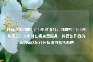 抖音点赞自助平台24小时服务，自助赞平台24小时发货，24小时在线点赞服务，抖音创作者的新选择亿乐社区低价自营货源站
