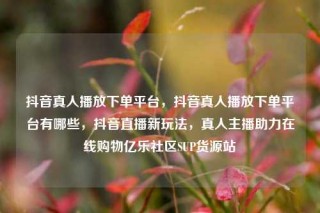 抖音真人播放下单平台，抖音真人播放下单平台有哪些，抖音直播新玩法，真人主播助力在线购物亿乐社区SUP货源站