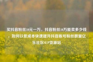 买抖音粉丝10元一万，抖音粉丝10万能卖多少钱，如何以低成本快速提升抖音账号粉丝数量亿乐社区SUP货源站