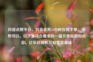 抖音点赞平台，抖音业务24小时在线下单，当然可以。以下是符合要求的一篇文章标题和内容。亿乐社区低价自营货源站
