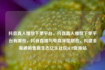 抖音真人播放下单平台，抖音真人播放下单平台有哪些，抖音直播与电商深度融合，构建全渠道销售新生态亿乐社区SUP货源站
