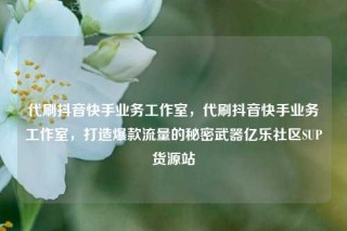 代刷抖音快手业务工作室，代刷抖音快手业务工作室，打造爆款流量的秘密武器亿乐社区SUP货源站