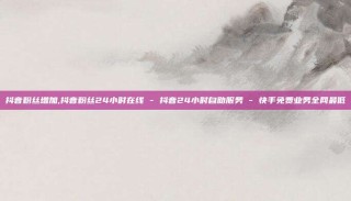 抖音粉丝增加,抖音粉丝24小时在线 - 抖音24小时自助服务 - 快手免费业务全网最低