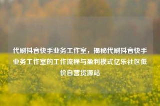 代刷抖音快手业务工作室，揭秘代刷抖音快手业务工作室的工作流程与盈利模式亿乐社区低价自营货源站
