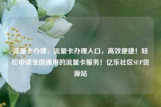 流量卡办理，流量卡办理入口，高效便捷！轻松申请全国通用的流量卡服务！亿乐社区SUP货源站