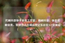 代刷抖音快手业务工作室，揭秘抖音、快手代刷业务，如何合法合规运营亿乐社区SUP货源站