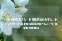 抖音刷播放量平台，抖音播放量自助平台24小时，如何在抖音上高效刷播放量？亿乐社区低价自营货源站