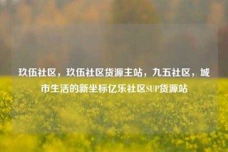 玖伍社区，玖伍社区货源主站，九五社区，城市生活的新坐标亿乐社区SUP货源站