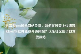 抖音刷1000粉丝网站免费，如何在抖音上快速获取1000粉丝并免费开通网站？亿乐社区低价自营货源站