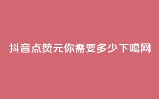 抖音点赞1元100，你需要多少？