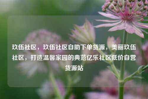 玖伍社区，玖伍社区自助下单货源，美丽玖伍社区	，打造温馨家园的典范亿乐社区低价自营货源站  第1张