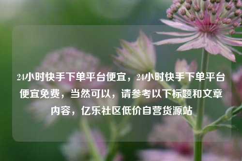 24小时快手下单平台便宜，24小时快手下单平台便宜免费，当然可以	，请参考以下标题和文章内容，亿乐社区低价自营货源站  第1张