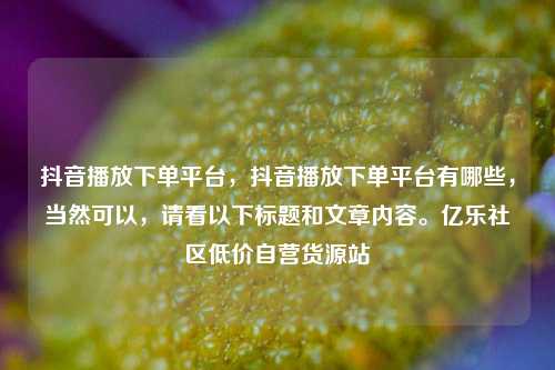 抖音播放下单平台	，抖音播放下单平台有哪些，当然可以，请看以下标题和文章内容。亿乐社区低价自营货源站  第1张