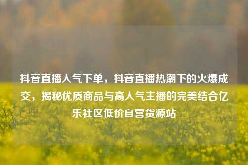 抖音直播人气下单，抖音直播热潮下的火爆成交	，揭秘优质商品与高人气主播的完美结合亿乐社区低价自营货源站  第1张
