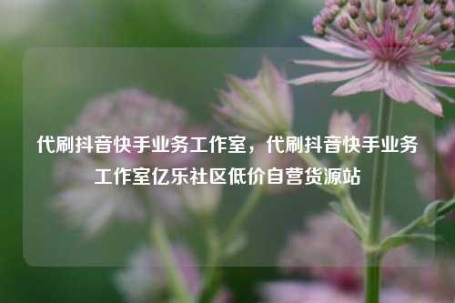 代刷抖音快手业务工作室	，代刷抖音快手业务工作室亿乐社区低价自营货源站  第1张