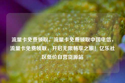 流量卡免费领取，流量卡免费领取中国电信，流量卡免费领取	，开启无限畅享之旅！亿乐社区低价自营货源站  第1张